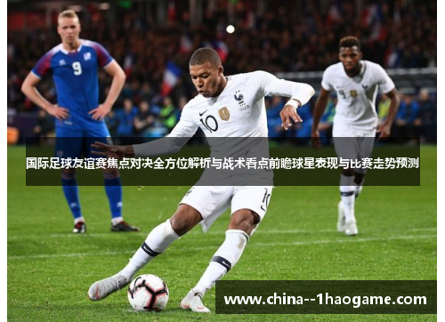 国际足球友谊赛焦点对决全方位解析与战术看点前瞻球星表现与比赛走势预测