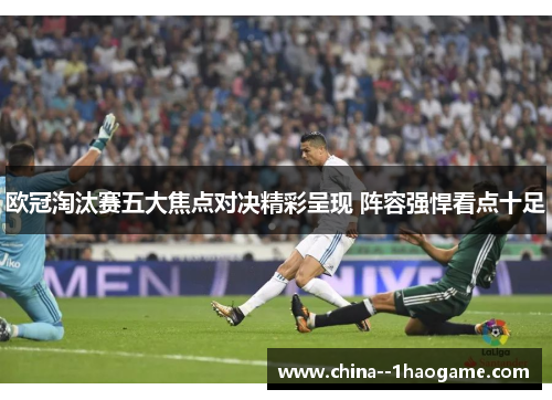 欧冠淘汰赛五大焦点对决精彩呈现 阵容强悍看点十足