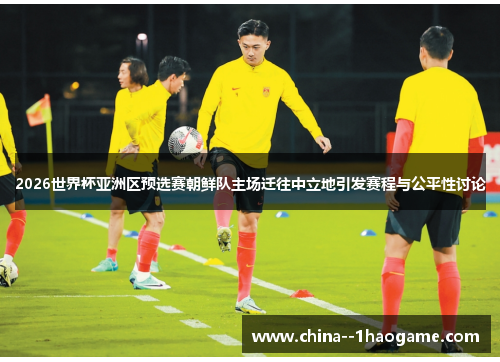 2026世界杯亚洲区预选赛朝鲜队主场迁往中立地引发赛程与公平性讨论