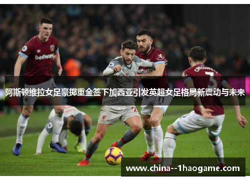 阿斯顿维拉女足豪掷重金签下加西亚引发英超女足格局新震动与未来