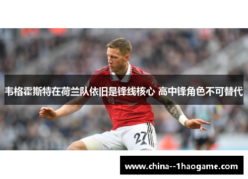 韦格霍斯特在荷兰队依旧是锋线核心 高中锋角色不可替代